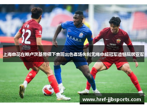 上海申花在斯卢茨基带领下表现出色客场失利无缘中超冠军遗憾屈居亚军 上海申花在斯卢茨基带领下表现出色客场失利无缘中超冠军遗憾屈居亚军
